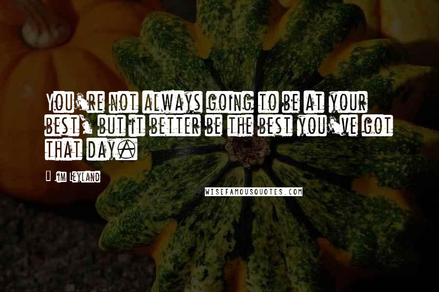 Jim Leyland Quotes: You're not always going to be at your best, but it better be the best you've got that day.