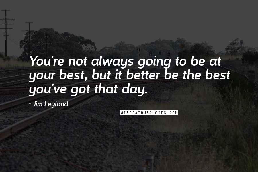 Jim Leyland Quotes: You're not always going to be at your best, but it better be the best you've got that day.