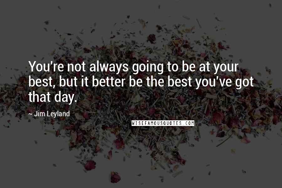 Jim Leyland Quotes: You're not always going to be at your best, but it better be the best you've got that day.