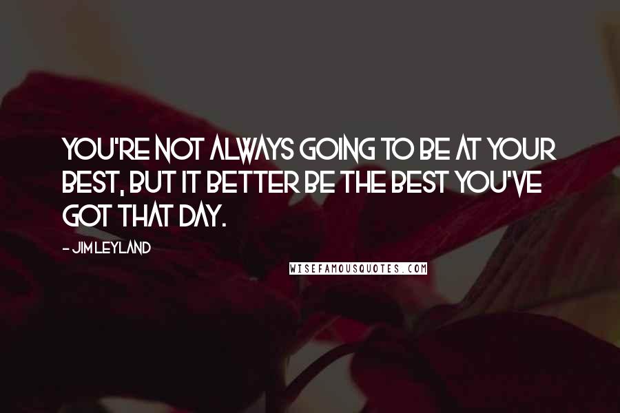 Jim Leyland Quotes: You're not always going to be at your best, but it better be the best you've got that day.