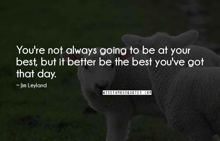 Jim Leyland Quotes: You're not always going to be at your best, but it better be the best you've got that day.