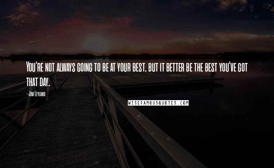 Jim Leyland Quotes: You're not always going to be at your best, but it better be the best you've got that day.