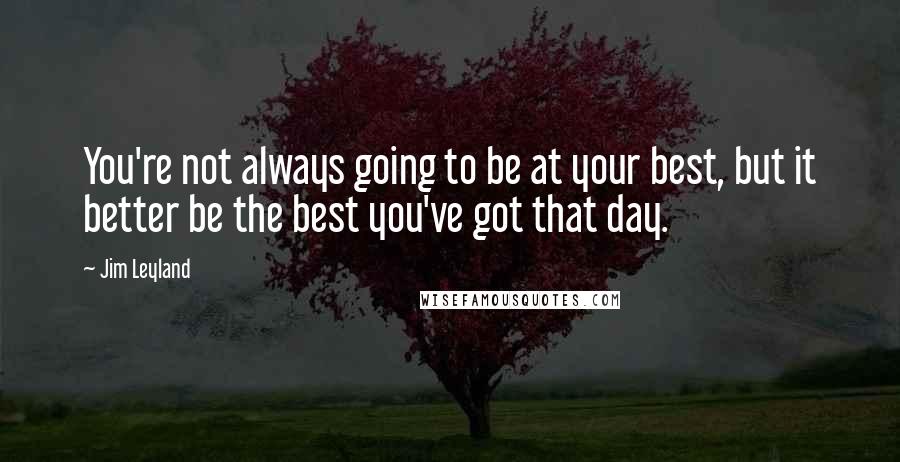 Jim Leyland Quotes: You're not always going to be at your best, but it better be the best you've got that day.