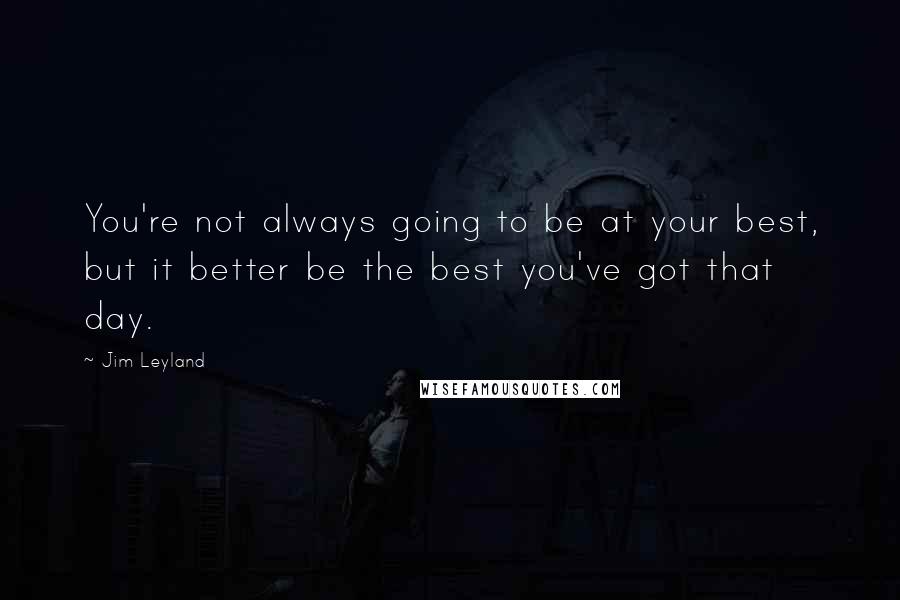 Jim Leyland Quotes: You're not always going to be at your best, but it better be the best you've got that day.