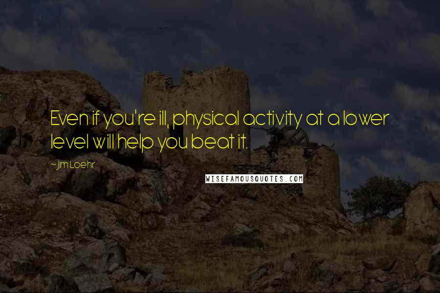 Jim Loehr Quotes: Even if you're ill, physical activity at a lower level will help you beat it.
