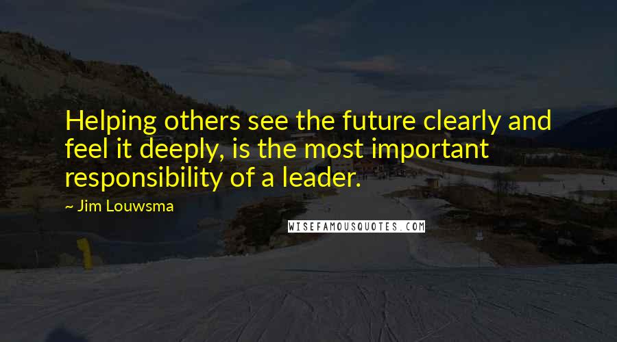 Jim Louwsma Quotes: Helping others see the future clearly and feel it deeply, is the most important responsibility of a leader.