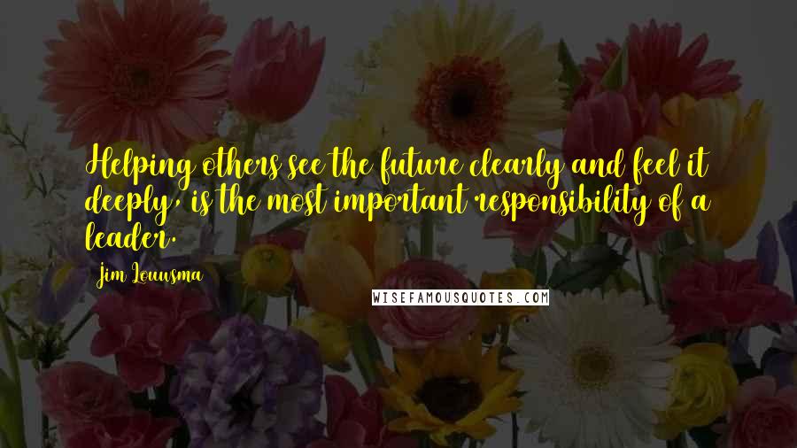 Jim Louwsma Quotes: Helping others see the future clearly and feel it deeply, is the most important responsibility of a leader.