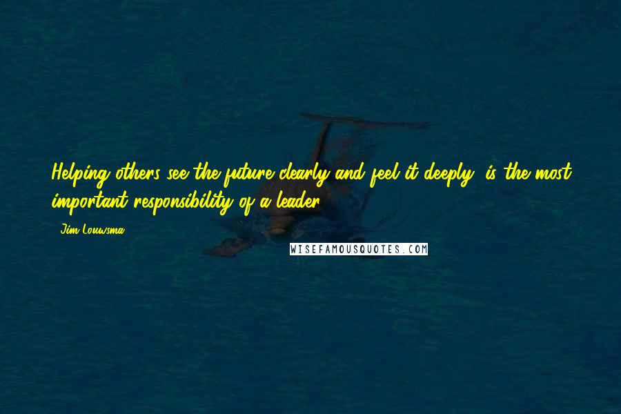 Jim Louwsma Quotes: Helping others see the future clearly and feel it deeply, is the most important responsibility of a leader.