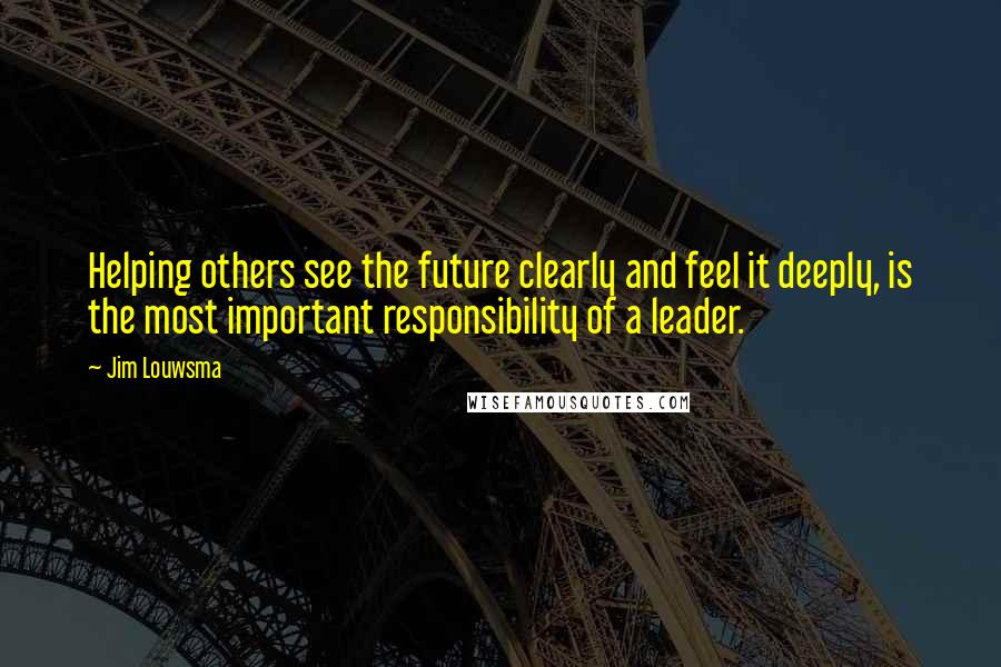 Jim Louwsma Quotes: Helping others see the future clearly and feel it deeply, is the most important responsibility of a leader.