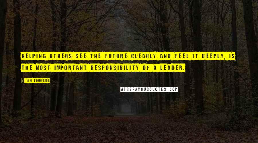 Jim Louwsma Quotes: Helping others see the future clearly and feel it deeply, is the most important responsibility of a leader.