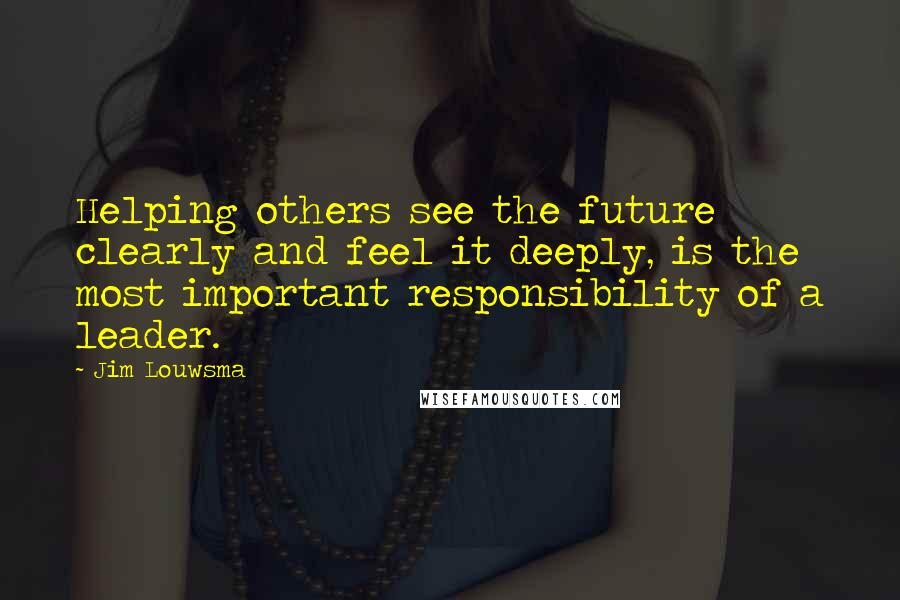 Jim Louwsma Quotes: Helping others see the future clearly and feel it deeply, is the most important responsibility of a leader.