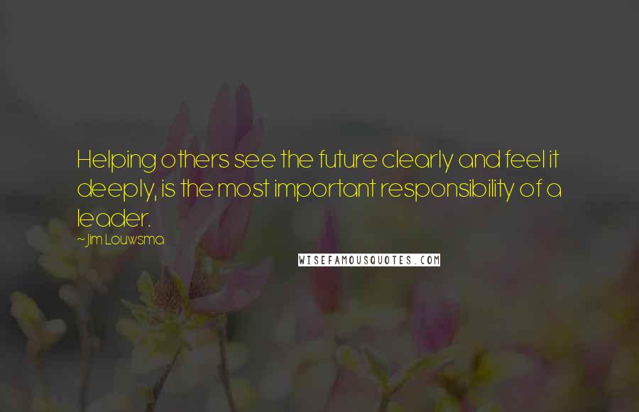 Jim Louwsma Quotes: Helping others see the future clearly and feel it deeply, is the most important responsibility of a leader.
