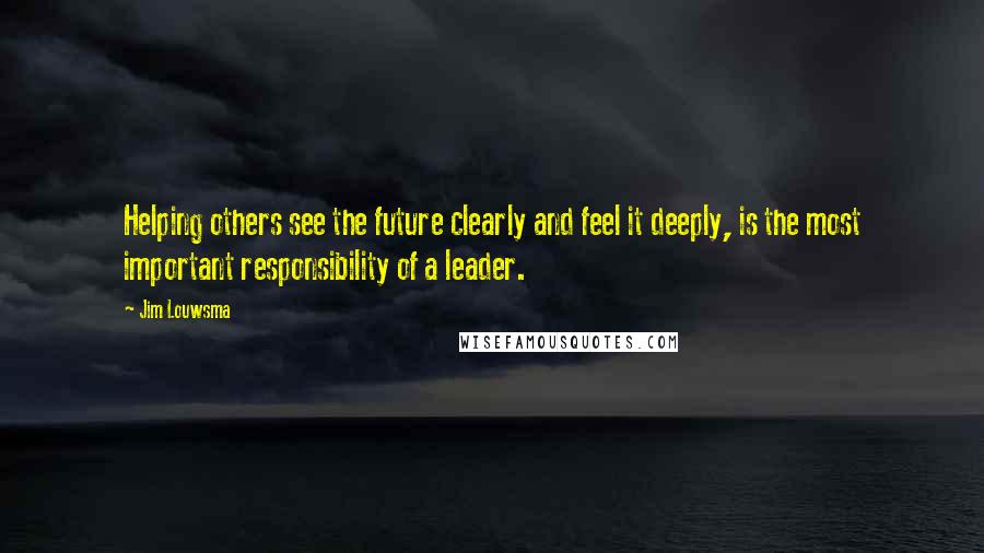 Jim Louwsma Quotes: Helping others see the future clearly and feel it deeply, is the most important responsibility of a leader.