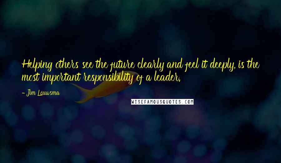 Jim Louwsma Quotes: Helping others see the future clearly and feel it deeply, is the most important responsibility of a leader.