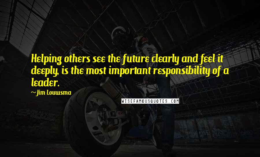 Jim Louwsma Quotes: Helping others see the future clearly and feel it deeply, is the most important responsibility of a leader.