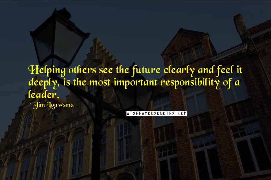 Jim Louwsma Quotes: Helping others see the future clearly and feel it deeply, is the most important responsibility of a leader.