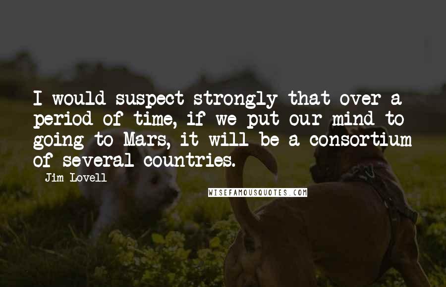 Jim Lovell Quotes: I would suspect strongly that over a period of time, if we put our mind to going to Mars, it will be a consortium of several countries.