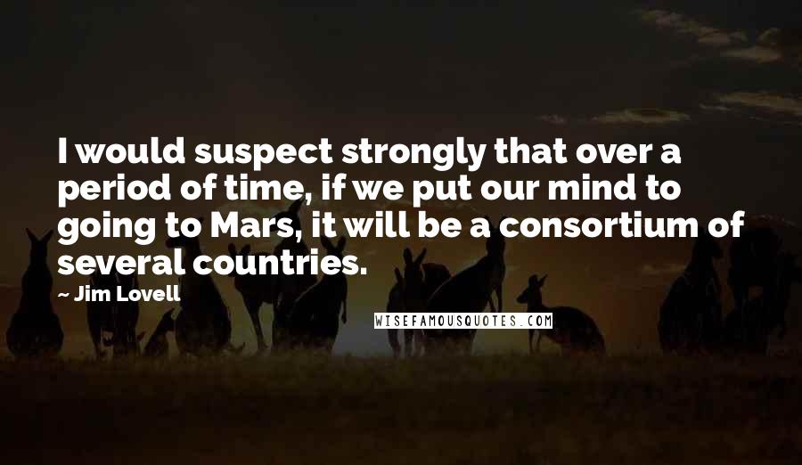 Jim Lovell Quotes: I would suspect strongly that over a period of time, if we put our mind to going to Mars, it will be a consortium of several countries.