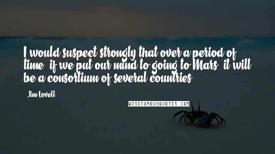 Jim Lovell Quotes: I would suspect strongly that over a period of time, if we put our mind to going to Mars, it will be a consortium of several countries.