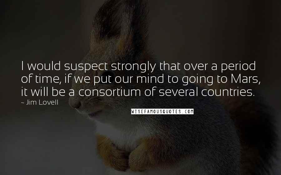 Jim Lovell Quotes: I would suspect strongly that over a period of time, if we put our mind to going to Mars, it will be a consortium of several countries.