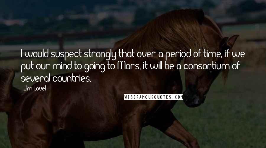 Jim Lovell Quotes: I would suspect strongly that over a period of time, if we put our mind to going to Mars, it will be a consortium of several countries.
