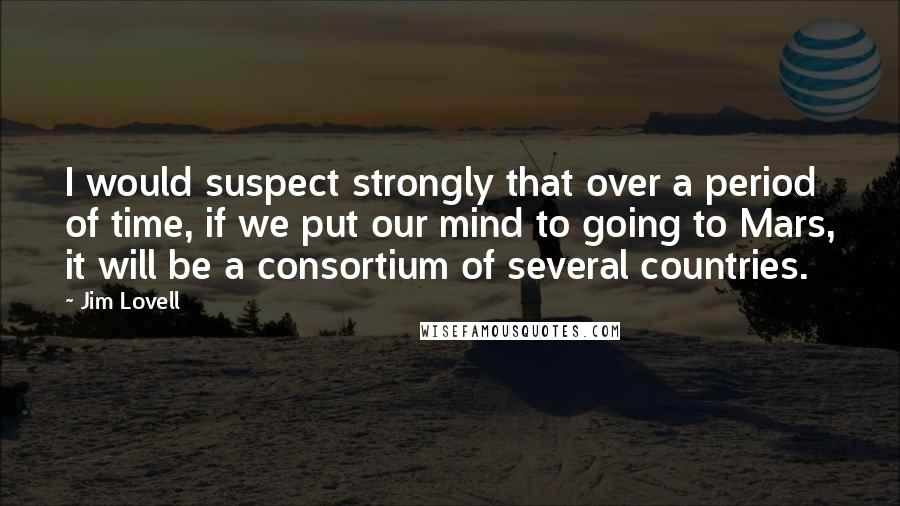 Jim Lovell Quotes: I would suspect strongly that over a period of time, if we put our mind to going to Mars, it will be a consortium of several countries.