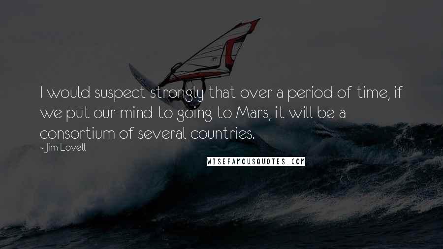 Jim Lovell Quotes: I would suspect strongly that over a period of time, if we put our mind to going to Mars, it will be a consortium of several countries.