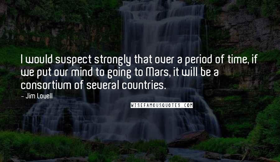 Jim Lovell Quotes: I would suspect strongly that over a period of time, if we put our mind to going to Mars, it will be a consortium of several countries.