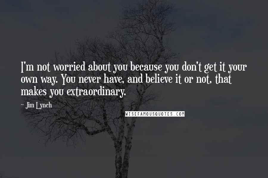 Jim Lynch Quotes: I'm not worried about you because you don't get it your own way. You never have, and believe it or not, that makes you extraordinary.