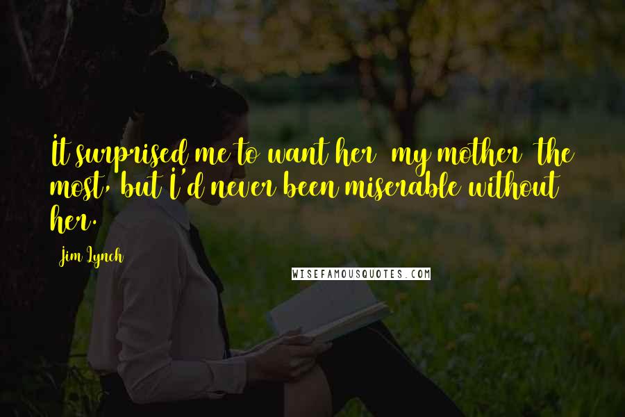 Jim Lynch Quotes: It surprised me to want her [my mother] the most, but I'd never been miserable without her.