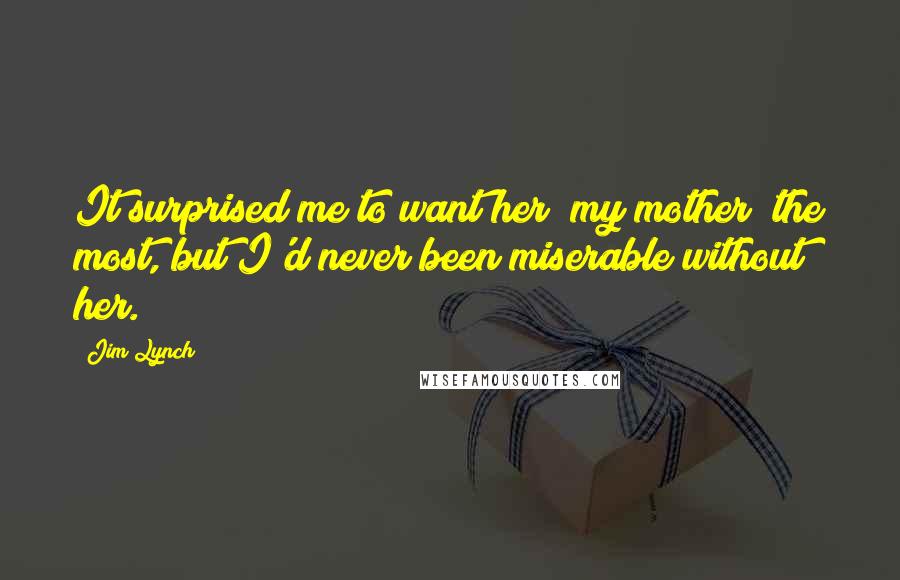 Jim Lynch Quotes: It surprised me to want her [my mother] the most, but I'd never been miserable without her.