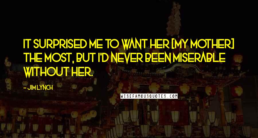 Jim Lynch Quotes: It surprised me to want her [my mother] the most, but I'd never been miserable without her.