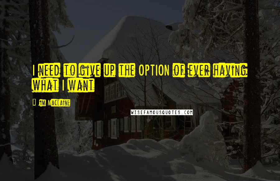 Jim Maclaine Quotes: I need to give up the OPTION of ever having what I want