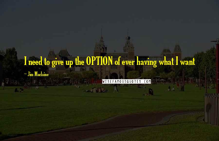 Jim Maclaine Quotes: I need to give up the OPTION of ever having what I want