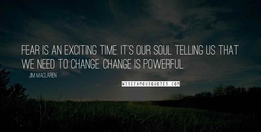 Jim MacLaren Quotes: Fear is an exciting time. It's our soul telling us that we need to change. Change is powerful.