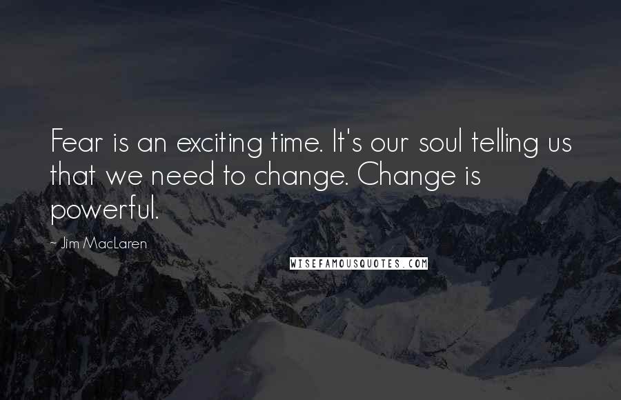Jim MacLaren Quotes: Fear is an exciting time. It's our soul telling us that we need to change. Change is powerful.
