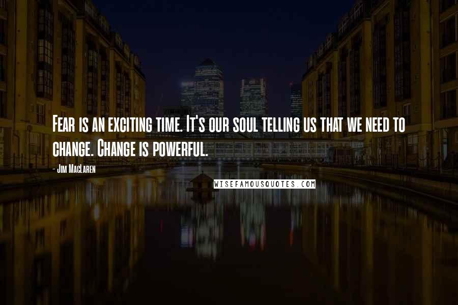 Jim MacLaren Quotes: Fear is an exciting time. It's our soul telling us that we need to change. Change is powerful.