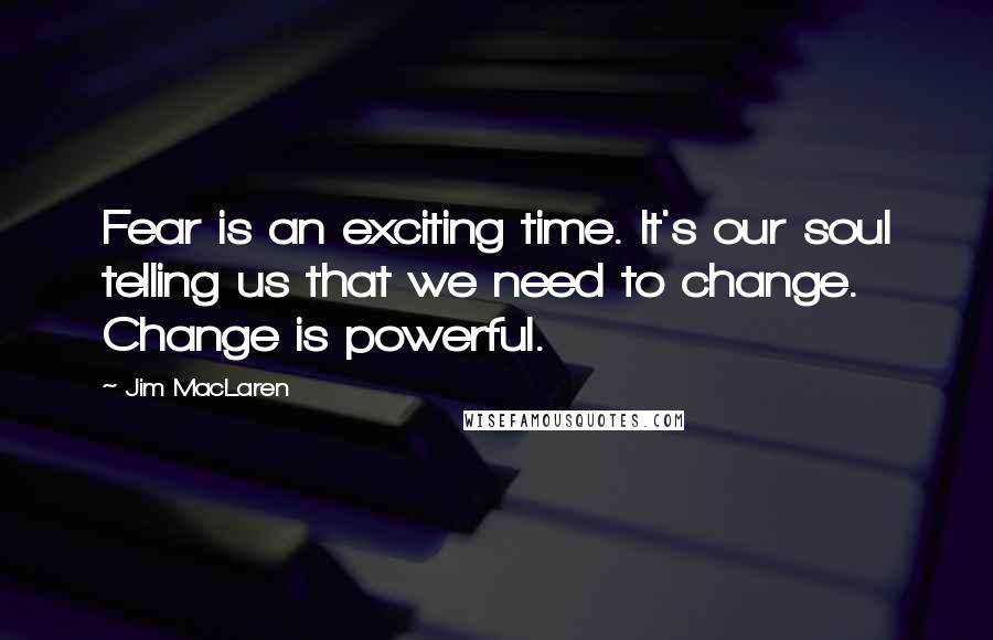 Jim MacLaren Quotes: Fear is an exciting time. It's our soul telling us that we need to change. Change is powerful.