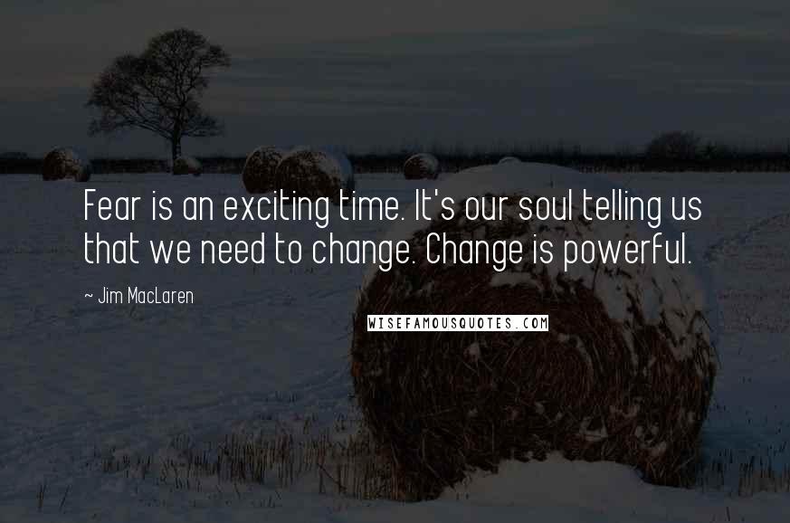 Jim MacLaren Quotes: Fear is an exciting time. It's our soul telling us that we need to change. Change is powerful.