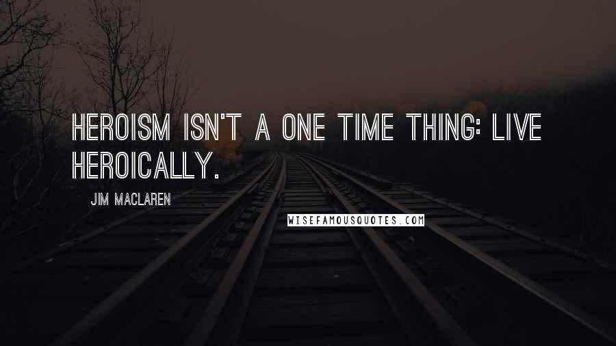 Jim MacLaren Quotes: Heroism isn't a one time thing: Live Heroically.