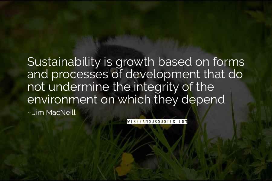 Jim MacNeill Quotes: Sustainability is growth based on forms and processes of development that do not undermine the integrity of the environment on which they depend
