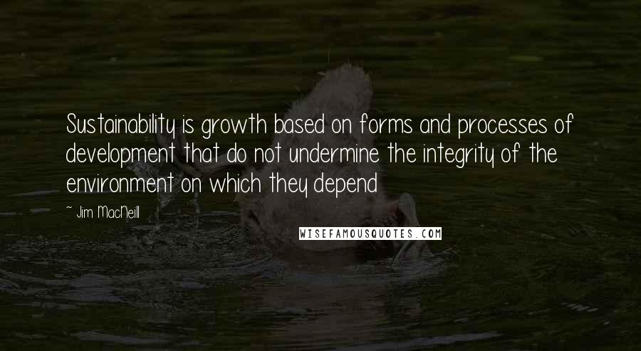 Jim MacNeill Quotes: Sustainability is growth based on forms and processes of development that do not undermine the integrity of the environment on which they depend