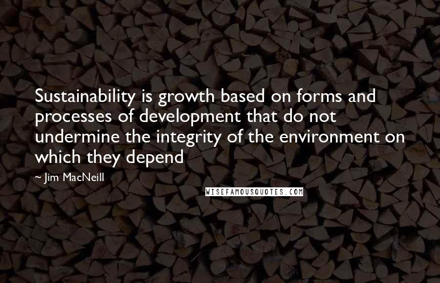 Jim MacNeill Quotes: Sustainability is growth based on forms and processes of development that do not undermine the integrity of the environment on which they depend