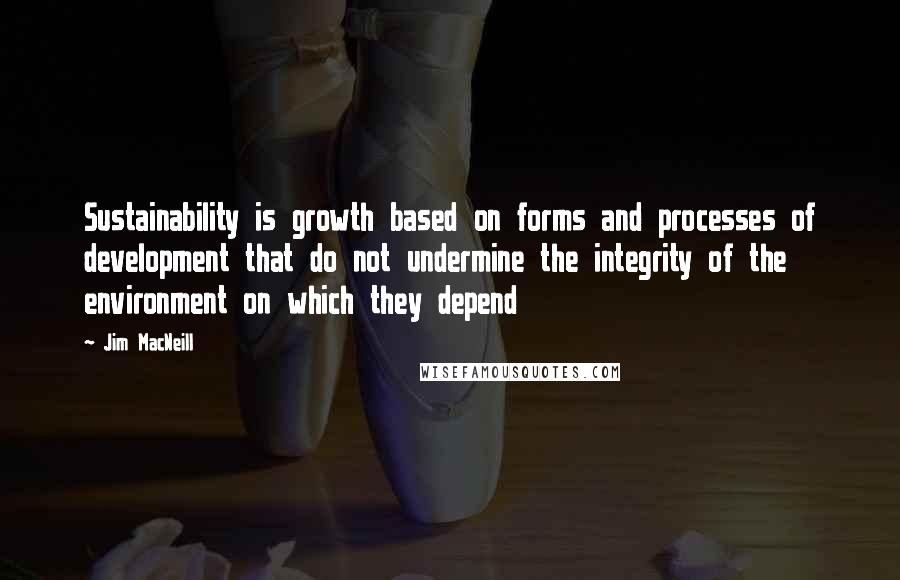 Jim MacNeill Quotes: Sustainability is growth based on forms and processes of development that do not undermine the integrity of the environment on which they depend