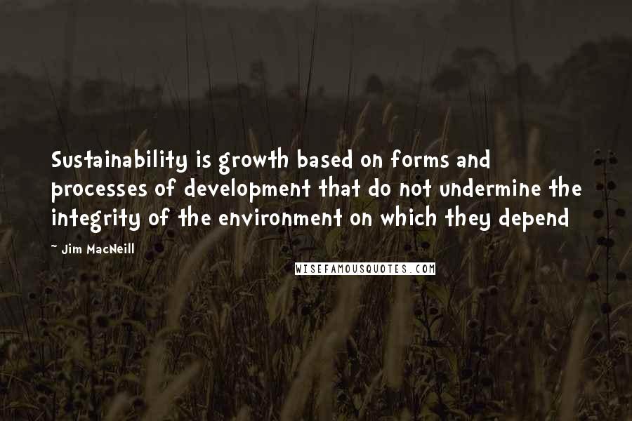 Jim MacNeill Quotes: Sustainability is growth based on forms and processes of development that do not undermine the integrity of the environment on which they depend