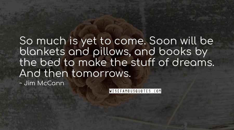 Jim McCann Quotes: So much is yet to come. Soon will be blankets and pillows, and books by the bed to make the stuff of dreams. And then tomorrows.