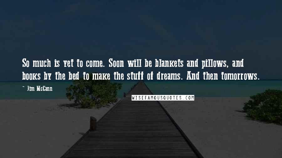 Jim McCann Quotes: So much is yet to come. Soon will be blankets and pillows, and books by the bed to make the stuff of dreams. And then tomorrows.