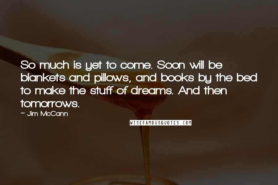 Jim McCann Quotes: So much is yet to come. Soon will be blankets and pillows, and books by the bed to make the stuff of dreams. And then tomorrows.
