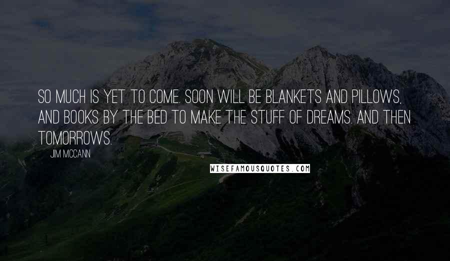 Jim McCann Quotes: So much is yet to come. Soon will be blankets and pillows, and books by the bed to make the stuff of dreams. And then tomorrows.