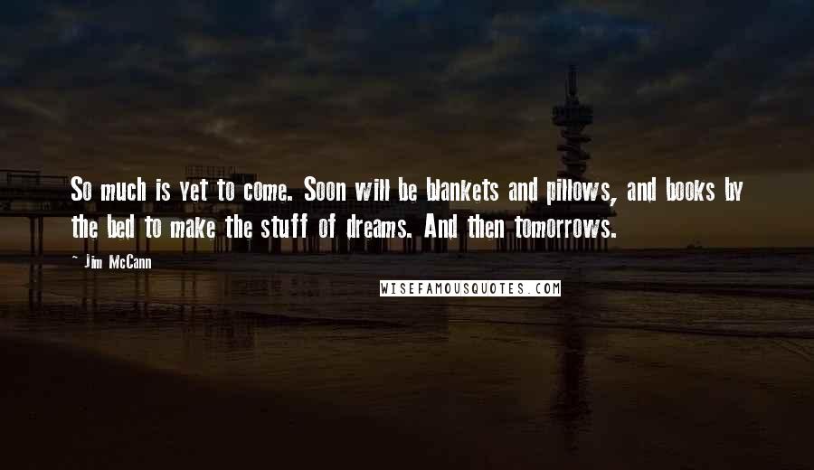 Jim McCann Quotes: So much is yet to come. Soon will be blankets and pillows, and books by the bed to make the stuff of dreams. And then tomorrows.